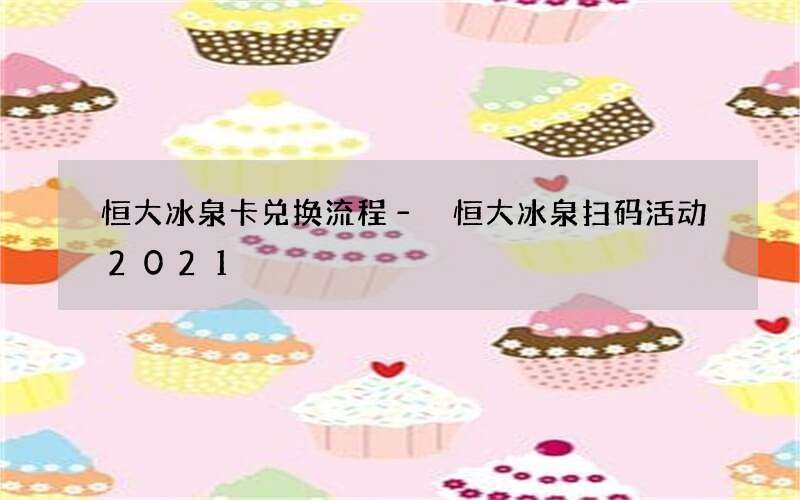 恒大冰泉卡兑换流程 – 恒大冰泉扫码活动2021